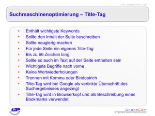 Suchmaschinenoptimierung – Title-Tag  Enthält wichtigste Keywords Sollte den Inhalt der Seite beschreiben Sollte neugierig machen Für jede Seite ein eigenes Title-Tag Bis zu 66 Zeichen lang Sollte so auch im Text auf der Seite enthalten sein Wichtigste Begriffe nach vorne Keine Wortwiederholungen Trennen mit Komma oder Bindestrich Title-Tag wird bei Google als verlinkte Überschrift des Suchergebnisses angezeigt Title-Tag wird in Browserkopf und als Beschreibung eines Bookmarks verwendet 