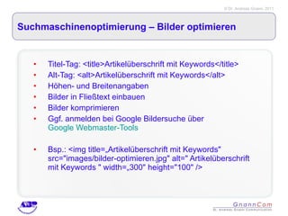 Suchmaschinenoptimierung – Bilder optimieren  Titel-Tag: <title>Artikelüberschrift mit Keywords</title> Alt-Tag: <alt>Artikelüberschrift mit Keywords</alt> Höhen- und Breitenangaben Bilder in Fließtext einbauen Bilder komprimieren Ggf. anmelden bei Google Bildersuche über  Google Webmaster-Tools Bsp.: <img title=„Artikelüberschrift mit Keywords" src="images/bilder-optimieren.jpg" alt=" Artikelüberschrift mit Keywords " width=„300" height="100" /> 