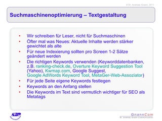 Suchmaschinenoptimierung – Textgestaltung  Wir schreiben für Leser, nicht für Suchmaschinen Öfter mal was Neues: Aktuelle Inhalte werden stärker gewichtet als alte Für neue Indexierung sollten pro Screen 1-2 Sätze geändert werden Die richtigen Keywords verwenden (Keyworddatenbanken, z.B.  ranking-check.de ,  Overture Keyword Suggestion Tool  (Yahoo),  Kwmap.com , Google Suggest,  Google AdWords Keyword Tool ,  MetaGer-Web-Assoziator ) Für jede Seite eigene Keywords festlegen Keywords an den Anfang stellen Die Keywords im Text sind vermutlich wichtiger für SEO als Metatags 