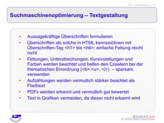Suchmaschinenoptimierung – Textgestaltung  Aussagekräftige Überschriften formulieren Überschriften als solche in HTML kennzeichnen mit Überschriften-Tag <h1> bis <h6>; einfache Fettung reicht nicht Fettungen, Unterstreichungen, Kursivstellungen und Farben werden beachtet und helfen den Crawlern bei der thematischen Einordnung (<b>,<u>, <i>)  – sparsam verwenden Aufzählungen werden vermutlich stärker beachtet als Fließtext PDFs werden erkannt und vermutlich gut bewertet Text in Grafiken vermeiden, da dieser nicht erkannt wird 