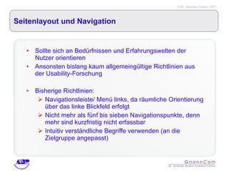 Seitenlayout und Navigation Sollte sich an Bedürfnissen und Erfahrungswelten der Nutzer orientieren Ansonsten bislang kaum allgemeingültige Richtlinien aus der Usability-Forschung Bisherige Richtlinien: Navigationsleiste/ Menü links, da räumliche Orientierung über das linke Blickfeld erfolgt Nicht mehr als fünf bis sieben Navigationspunkte, denn mehr sind kurzfristig nicht erfassbar Intuitiv verständliche Begriffe verwenden (an die Zielgruppe angepasst) 