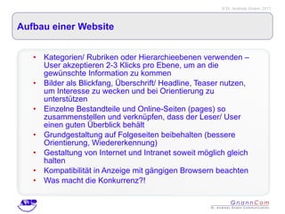 Aufbau einer Website Kategorien/ Rubriken oder Hierarchieebenen verwenden – User akzeptieren 2-3 Klicks pro Ebene, um an die gewünschte Information zu kommen Bilder als Blickfang, Überschrift/ Headline, Teaser nutzen, um Interesse zu wecken und bei Orientierung zu unterstützen Einzelne Bestandteile und Online-Seiten (pages) so zusammenstellen und verknüpfen, dass der Leser/ User einen guten Überblick behält Grundgestaltung auf Folgeseiten beibehalten (bessere Orientierung, Wiedererkennung) Gestaltung von Internet und Intranet soweit möglich gleich halten Kompatibilität in Anzeige mit gängigen Browsern beachten Was macht die Konkurrenz?! 