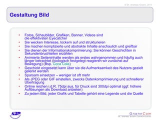Gestaltung Bild Fotos, Schaubilder, Grafiken, Banner, Videos sind  die effektivsten Eyecatcher Sie wecken Interesse, lockern auf und strukturieren Sie machen komplizierte und abstrakte Inhalte anschaulich und greifbar  Sie dienen der Informationskomprimierung: Sie können Geschichten in Sekundenbruchteilen erzählen Animierte Seiteninhalte werden als erstes wahrgenommen und häufig auch länger betrachtet (biologisch festgelegt reagieren wir zunächst auf Bewegung) (Bsp.  Coca Cola ) Geschickt eingesetzt kann über sie die Aufmerksamkeit des Nutzers gezielt gelenkt werden Sparsam einsetzen – weniger ist oft mehr Als JPEG oder GIF einstellen, zwecks Datenkomprimierung und schnellerer Übertragung Online reichen i.d.R. 75dpi aus, für Druck sind 300dpi optimal (ggf. höhere Auflösungen als Download anbieten) Zu jedem Bild, jeder Grafik und Tabelle gehört eine Legende und die Quelle  
