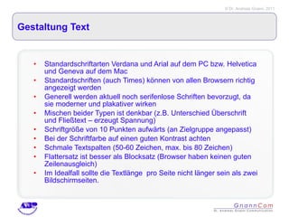 Gestaltung Text Standardschriftarten Verdana und Arial auf dem PC bzw. Helvetica und Geneva auf dem Mac Standardschriften (auch Times) können von allen Browsern richtig angezeigt werden Generell werden aktuell noch serifenlose Schriften bevorzugt, da sie moderner und plakativer wirken Mischen beider Typen ist denkbar (z.B. Unterschied Überschrift und Fließtext – erzeugt Spannung) Schriftgröße von 10 Punkten aufwärts (an Zielgruppe angepasst)  Bei der Schriftfarbe auf einen guten Kontrast achten  Schmale Textspalten (50-60 Zeichen, max. bis 80 Zeichen) Flattersatz ist besser als Blocksatz (Browser haben keinen guten Zeilenausgleich) Im Idealfall sollte die Textlänge  pro Seite nicht länger sein als zwei Bildschirmseiten.  