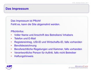 Das Impressum Das Impressum ist Pflicht! Fehlt es, kann die Site abgemahnt werden. Pflichtinfos: Voller Name und Anschrift des Betreibers/ Inhabers Telefon und E-Mail Registereintrag, USt-ID und Wirtschafts-ID, falls vorhanden Berufsbezeichnung Berufsrechtliche Regelungen und Kammer, falls vorhanden Verantwortliche Person für Auftritt, falls nicht Betreiber  Haftungshinweis 