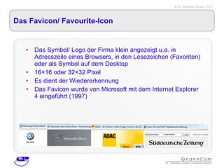 Das Favicon/ Favourite-Icon  Das Symbol/ Logo der Firma klein angezeigt u.a. in Adresszeile eines Browsers, in den Lesezeichen (Favoriten) oder als Symbol auf dem Desktop 16×16 oder 32×32 Pixel Es dient der Wiedererkennung Das Favicon wurde von Microsoft mit dem Internet Explorer 4 eingeführt (1997) 
