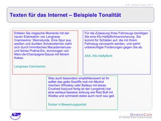 Texten für das Internet – Beispiele Tonalität Erleben Sie magische Momente mit der neuen Eiskreation von Langnese Cremissimo: Sternstunde. Eine Spur aus weißen und dunklen Schokosternen zieht sich durch himmlisches Macadamianuss- und feines Praliné-Eis, durchzogen von Marc-de-Champagne-Sauce mit feinem Kakao. Langnese Cremissimo Für die Zulassung Ihres Fahrzeugs benötigen Sie eine Kfz-Haftpflichtversicherung. Sie kommt für Schäden auf, die mit Ihrem Fahrzeug verursacht werden, und wehrt unberechtigte Forderungen gegen Sie ab.  AXA, Kfz-Haftpflicht Was auch besonders empfehlenswert ist ihr solltet das geile Gesöffs mal mit Alkohol mischen (Whiskey oder Baileys mit etwas Crushed Ice)(und fertig ist der Longdrink) hat eine weitaus bessere wirkung wie Red Bull mit Wodka und schmeckt dabei auch noch sau geil. Nutzer in Bewertungsportal 
