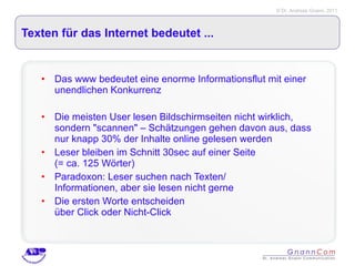 Texten für das Internet bedeutet ... Das www bedeutet eine enorme Informationsflut mit einer unendlichen Konkurrenz Die meisten User lesen Bildschirmseiten nicht wirklich, sondern "scannen" – Schätzungen gehen davon aus, dass nur knapp 30% der Inhalte online gelesen werden Leser bleiben im Schnitt 30sec auf einer Seite  (= ca. 125 Wörter) Paradoxon: Leser suchen nach Texten/  Informationen, aber sie lesen nicht gerne Die ersten Worte entscheiden  über Click oder Nicht-Click 