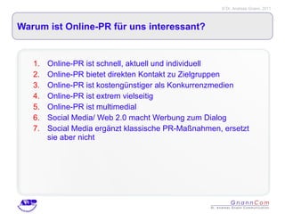 Warum ist Online-PR für uns interessant? Online-PR ist schnell, aktuell und individuell Online-PR bietet direkten Kontakt zu Zielgruppen Online-PR ist kostengünstiger als Konkurrenzmedien Online-PR ist extrem vielseitig Online-PR ist multimedial Social Media/ Web 2.0 macht Werbung zum Dialog Social Media ergänzt klassische PR-Maßnahmen, ersetzt sie aber nicht 