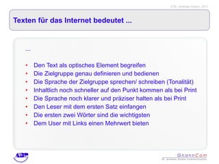 Texten für das Internet bedeutet ... ... Den Text als optisches Element begreifen  Die Zielgruppe genau definieren und bedienen Die Sprache der Zielgruppe sprechen/ schreiben (Tonalität) Inhaltlich noch schneller auf den Punkt kommen als bei Print Die Sprache noch klarer und präziser halten als bei Print Den Leser mit dem ersten Satz einfangen Die ersten zwei Wörter sind die wichtigsten Dem User mit Links einen Mehrwert bieten 