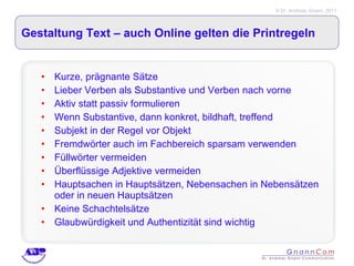Gestaltung Text – auch Online gelten die Printregeln Kurze, prägnante Sätze Lieber Verben als Substantive und Verben nach vorne Aktiv statt passiv formulieren Wenn Substantive, dann konkret, bildhaft, treffend Subjekt in der Regel vor Objekt Fremdwörter auch im Fachbereich sparsam verwenden Füllwörter vermeiden Überflüssige Adjektive vermeiden Hauptsachen in Hauptsätzen, Nebensachen in Nebensätzen oder in neuen Hauptsätzen Keine Schachtelsätze Glaubwürdigkeit und Authentizität sind wichtig 
