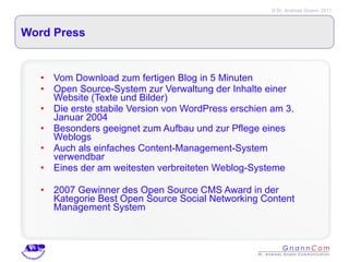 Word Press Vom Download zum fertigen Blog in 5 Minuten Open Source-System zur Verwaltung der Inhalte einer Website (Texte und Bilder) Die erste stabile Version von WordPress erschien am 3. Januar 2004  Besonders geeignet zum Aufbau und zur Pflege eines Weblogs Auch als einfaches Content-Management-System verwendbar Eines der am weitesten verbreiteten Weblog-Systeme 2007 Gewinner des Open Source CMS Award in der Kategorie Best Open Source Social Networking Content Management System 
