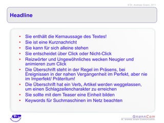 Headline Sie enthält die Kernaussage des Textes! Sie ist eine Kurznachricht Sie kann für sich alleine stehen Sie entscheidet über Click oder Nicht-Click Reizwörter und Ungewöhnliches wecken Neugier und animieren zum Click Die Überschrift steht in der Regel im Präsens, bei Ereignissen in der nahen Vergangenheit im Perfekt, aber nie im Imperfekt/ Präteritum! Die Überschrift hat ein Verb ,  Artikel werden weggelassen, um einen Schlagzeilencharakter zu erreichen Sie sollte mit dem Teaser eine Einheit bilden Keywords für Suchmaschinen im Netz beachten 