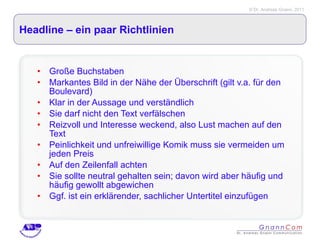 Headline – ein paar Richtlinien Große Buchstaben Markantes Bild in der Nähe der Überschrift (gilt v.a. für den Boulevard) Klar in der Aussage und verständlich Sie darf nicht den Text verfälschen Reizvoll und Interesse weckend, also Lust machen auf den Text Peinlichkeit und unfreiwillige Komik muss sie vermeiden um jeden Preis Auf den Zeilenfall achten Sie sollte neutral gehalten sein; davon wird aber häufig und häufig gewollt abgewichen Ggf. ist ein erklärender, sachlicher Untertitel einzufügen 