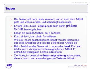 Teaser Der Teaser soll dem Leser verraten, worum es in dem Artikel geht und warum er den Text unbedingt lesen muss Er wird i.d.R. durch  Fettung , teils auch durch  größere Schrift , hervorgehoben Länge bis zu 300 Zeichen, ca. 4-5 Zeilen Kurz, einfach, klar, direkt formulieren Wie ein Teaser geschrieben ist, hängt von der Zielgruppe des Web-Angebots und von der Stilform des Artikels ab  Beim Anklicken des Teaser wird daraus der  Lead . Ein Lead ist der kurze Vorspann vor dem eigentlichen Artikel. Er enthält die wichtigsten Fakten in Kurzform Ziel ist es, im Leser eine  Erwartungshaltung  aufzubauen, die nur durch das Lesen des ganzen Textes erfüllt wird 