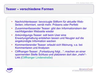 Teaser – verschiedene Formen Nachrichtenteaser: bevorzugte Stilform für aktuelle Web-Seiten; informiert, verrät mehr. Präsens oder Perfekt Zusammenfassender Teaser: gibt den Informationskern der nachfolgenden Webseite wieder Ankündigungs-Teaser: soll beim User eine Erwartungshaltung entstehen lassen und Neugier auf die angekündigte Information wecken Kommentierender Teaser: erlaubt sich Meinung, v.a. bei Kommentaren und Analysen Cliffhanger-Teaser: „Fortsetzung folgt…“; machen an einer spannenden Stelle Schluss und platzieren dort den „mehr“-Link ( Cliffhanger Lindenstraße ) 