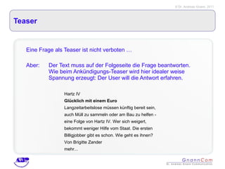 Teaser Eine Frage als Teaser ist nicht verboten … Aber:  Der Text muss auf der Folgeseite die Frage beantworten.  Wie beim Ankündigungs-Teaser wird hier idealer weise  Spannung erzeugt: Der User will die Antwort erfahren.  Hartz IV Glücklich mit einem Euro Langzeitarbeitslose müssen künftig bereit sein, auch Müll zu sammeln oder am Bau zu helfen - eine Folge von Hartz IV. Wer sich weigert, bekommt weniger Hilfe vom Staat. Die ersten Billigjobber gibt es schon. Wie geht es ihnen? Von Brigitte Zander  mehr... 