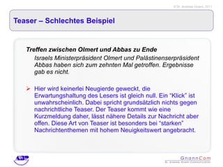 Teaser – Schlechtes Beispiel Treffen zwischen Olmert und Abbas zu Ende Israels Ministerpräsident Olmert und Palästinenserpräsident Abbas haben sich zum zehnten Mal getroffen. Ergebnisse gab es nicht.   Hier wird keinerlei Neugierde geweckt, die Erwartungshaltung des Lesers ist gleich null. Ein “Klick” ist unwahrscheinlich. Dabei spricht grundsätzlich nichts gegen nachrichtliche Teaser. Der Teaser kommt wie eine Kurzmeldung daher, lässt nähere Details zur Nachricht aber offen. Diese Art von Teaser ist besonders bei “starken” Nachrichtenthemen mit hohem Neuigkeitswert angebracht.  
