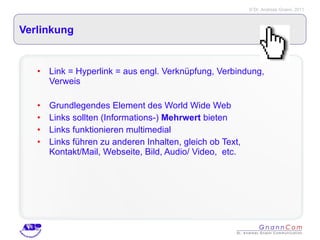 Verlinkung Link = Hyperlink = aus engl. Verknüpfung, Verbindung, Verweis Grundlegendes Element des World Wide Web Links sollten (Informations-)  Mehrwert  bieten Links funktionieren multimedial Links führen zu anderen Inhalten, gleich ob Text, Kontakt/Mail, Webseite, Bild, Audio/ Video,  etc. 