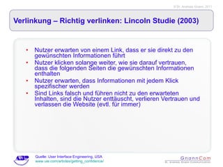 Verlinkung – Richtig verlinken: Lincoln Studie (2003) Nutzer erwarten von einem Link, dass er sie direkt zu den gewünschten Informationen führt Nutzer klicken solange weiter, wie sie darauf vertrauen, dass die folgenden Seiten die gewünschten Informationen enthalten Nutzer erwarten, dass Informationen mit jedem Klick spezifischer werden Sind Links falsch und führen nicht zu den erwarteten Inhalten, sind die Nutzer enttäuscht, verlieren Vertrauen und verlassen die Website (evtl. für immer) Quelle: User Interface Engineering, USA  www.uie.com/articles/getting_confidence/ 