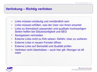Verlinkung – Richtig verlinken Links müssen eindeutig und verständlich sein Links müssen erfüllen, was der User von ihnen erwartet Links zu thematisch passenden und qualitativ hochwertigen Seiten helfen bei Glaubwürdigkeit und SEO Sackgassen vermeiden Externe Links nicht zu früh setzen: Gefahr, User zu verlieren Externe Links in neuem Fenster öffnen Externe Links auf Seriosität und Qualität prüfen Verlinken nicht übertreiben – auch hier gilt: Weniger ist oft mehr 