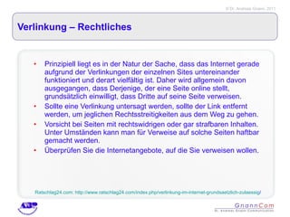 Verlinkung – Rechtliches  Prinzipiell liegt es in der Natur der Sache, dass das Internet gerade aufgrund der Verlinkungen der einzelnen Sites untereinander funktioniert und derart vielfältig ist. Daher wird allgemein davon ausgegangen, dass Derjenige, der eine Seite online stellt, grundsätzlich einwilligt, dass Dritte auf seine Seite verweisen.  Sollte eine Verlinkung untersagt werden, sollte der Link entfernt werden, um jeglichen Rechtsstreitigkeiten aus dem Weg zu gehen.  Vorsicht bei Seiten mit rechtswidrigen oder gar strafbaren Inhalten. Unter Umständen kann man für Verweise auf solche Seiten haftbar gemacht werden.  Überprüfen Sie die Internetangebote, auf die Sie verweisen wollen.  Ratschlag24.com: http://www.ratschlag24.com/index.php/verlinkung-im-internet-grundsaetzlich-zulaessig / 