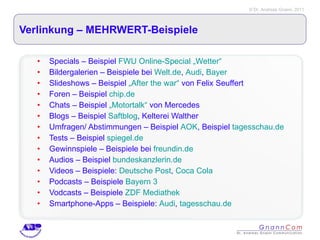 Verlinkung – MEHRWERT-Beispiele Specials – Beispiel  FWU Online-Special „Wetter“ Bildergalerien – Beispiele bei  Welt.de ,  Audi ,  Bayer Slideshows – Beispiel  „After the war“  von Felix Seuffert Foren – Beispiel  chip.de Chats – Beispiel  „Motortalk“  von Mercedes Blogs – Beispiel  Saftblog , Kelterei Walther Umfragen/ Abstimmungen – Beispiel  AOK , Beispiel  tagesschau.de Tests – Beispiel  spiegel.de Gewinnspiele – Beispiele bei  freundin.de Audios – Beispiel  bundeskanzlerin.de Videos – Beispiele:  Deutsche Post ,  Coca Cola Podcasts – Beispiele  Bayern 3 Vodcasts – Beispiele  ZDF Mediathek Smartphone-Apps – Beispiele:  Audi ,  tagesschau.de 