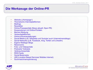 Die Werkzeuge der Online-PR Website („Homepage“) Thematische Internetplattformen Mailings  Newsletter Online-Presseportale (News aktuell, Open PR) Kooperationen mit Online-Portalen Banner-Werbung Verkaufsplattformen Online-Infoveranstaltungen Social Media (z.B. Wikipedia und Youtube/ auch Unternehmensblogs) Social Networks (z.B. Facebook, Xing, Twitter und LinkedIn) Eigene Weblogs/ Blogs Newsrooms Foto- und Videoportale Podcasts/ Vodcasts Verbraucherportale RSS-Feeds Social Bookmarks LBS (Location Based Services/ Mobiles Internet) Suchmaschinenoptimierung 