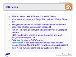 RSS-Feeds Eine Art Newsticker auf Basis von XML-Dateien Informieren zu News aus Blogs, Nachrichten, Wetter, Börse, etc. Neuigkeiten aus RSS-Channels werden dem Abonnenten über Feed-Reader automatisch angezeigt Neben Text kann auch Multimedia (Audio/ Video) verbreitet werden RSS-Reader sind bereits in vielen Browsern und Mail-Programmen eingerichtet Beispiele für eigene RSS-Reader:  Feedreader  (einer der beliebtesten deutschen Reader)  Google Reader, NewzCrawler, NewsBee , Awasu (Englisch) Tipp: News nur anteasern und auf Website verlinken 