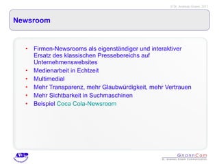 Newsroom Firmen-Newsrooms als eigenständiger und interaktiver Ersatz des klassischen Pressebereichs auf Unternehmenswebsites Medienarbeit in Echtzeit Multimedial Mehr Transparenz, mehr Glaubwürdigkeit, mehr Vertrauen Mehr Sichtbarkeit in Suchmaschinen Beispiel  Coca Cola-Newsroom 