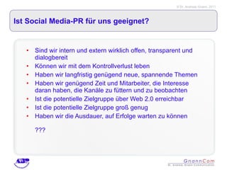 Ist Social Media-PR für uns geeignet? Sind wir intern und extern wirklich offen, transparent und dialogbereit Können wir mit dem Kontrollverlust leben Haben wir langfristig genügend neue, spannende Themen Haben wir genügend Zeit und Mitarbeiter, die Interesse daran haben, die Kanäle zu füttern und zu beobachten Ist die potentielle Zielgruppe über Web 2.0 erreichbar Ist die potentielle Zielgruppe groß genug Haben wir die Ausdauer, auf Erfolge warten zu können ??? 