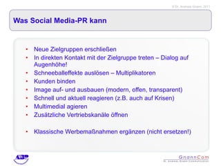 Was Social Media-PR kann Neue Zielgruppen erschließen In direkten Kontakt mit der Zielgruppe treten – Dialog auf Augenhöhe! Schneeballeffekte auslösen – Multiplikatoren  Kunden binden Image auf- und ausbauen (modern, offen, transparent) Schnell und aktuell reagieren (z.B. auch auf Krisen) Multimedial agieren Zusätzliche Vertriebskanäle öffnen Klassische Werbemaßnahmen ergänzen (nicht ersetzen!) 