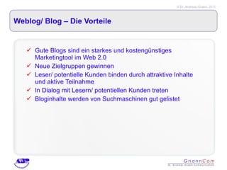 Weblog/ Blog – Die Vorteile Gute Blogs sind ein starkes und kostengünstiges Marketingtool im Web 2.0 Neue Zielgruppen gewinnen Leser/ potentielle Kunden binden durch attraktive Inhalte und aktive Teilnahme In Dialog mit Lesern/ potentiellen Kunden treten Bloginhalte werden von Suchmaschinen gut gelistet 
