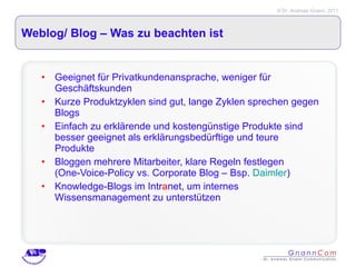 Weblog/ Blog – Was zu beachten ist Geeignet für Privatkundenansprache, weniger für Geschäftskunden Kurze Produktzyklen sind gut, lange Zyklen sprechen gegen Blogs Einfach zu erklärende und kostengünstige Produkte sind besser geeignet als erklärungsbedürftige und teure Produkte Bloggen mehrere Mitarbeiter, klare Regeln festlegen (One-Voice-Policy vs. Corporate Blog – Bsp.  Daimler ) Knowledge-Blogs im Intr a net, um internes Wissensmanagement zu unterstützen 
