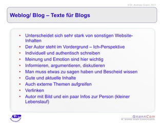 Weblog/ Blog – Texte für Blogs Unterscheidet sich sehr stark von sonstigen Website-Inhalten Der Autor steht im Vordergrund – Ich-Perspektive Individuell und authentisch schreiben Meinung und Emotion sind hier wichtig Informieren, argumentieren, diskutieren Man muss etwas zu sagen haben und Bescheid wissen Gute und aktuelle Inhalte Auch externe Themen aufgreifen Verlinken Autor mit Bild und ein paar Infos zur Person (kleiner Lebenslauf) 