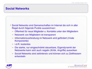 Social Networks Social Networks sind Gemeinschaften im Internet die sich in aller Regel durch folgende Punkte auszeichnen: Offenheit für neue Mitglieder u. Kontakte unter den Mitgliedern Netzwerk von Mitgliedern ist transparent Informationsverbreitung im Netzwerk wird gefördert (Virale Komponente) i.d.R. kostenlos Die starke, nur eingeschränkt steuerbare, Eigendynamik der Netzwerke kann sich auch negativ (Kritik, Angriffe) auswirken Social Networks sind zeitintensiv und können sich zu Zeitfressern entwickeln 