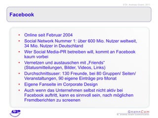 Facebook Online seit Februar 2004 Social Network Nummer 1: über 600 Mio. Nutzer weltweit, 34 Mio. Nutzer in Deutschland Wer Social Media-PR betreiben will, kommt an Facebook kaum vorbei Vernetzen und austauschen mit „Friends“ (Statusmitteilungen, Bilder, Videos, Links) Durchschnittsuser: 130 Freunde, bei 80 Gruppen/ Seiten/ Veranstaltungen, 90 eigene Einträge pro Monat Eigene Fanseite im Corporate Design Auch wenn das Unternehmen selbst nicht aktiv bei Facebook auftritt, kann es sinnvoll sein, nach möglichen Fremdberichten zu screenen 