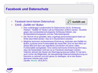 Facebook und Datenschutz Facebook kennt keinen Datenschutz CAVE: „Gefällt mir“-Button Das unabhängige Landesinstitut für Datenschutz (ULD), Schleswig-Holstein: "Gefällt mir"-Button soll auf Webseiten entfernt werden. Verstöße gegen das Landesdatenschutzgesetz Schleswig Holstein, das Bundesdatenschutzgesetz und das Telemediengesetz. Die Technik ist so gestaltet, dass ungefragt personenbezogene Daten an Dritte übermittelt werden. Das ist in Deutschland verboten.  Mögliche technisch rechtswirksame Einbindung: einbinden des Gefällt-mir-Button zunächst ohne Funktionalität als reines Bild. Erst mit dem Klick auf dieses Bild wird dann der eigentliche Like-Button mit seiner vollen Funktionalität nachgeladen. Eine solche technische Einbindung führt dazu, dass die Nutzerdaten nicht per se an Facebook übertragen werden. Vielmehr aktiviert der Nutzer die Übertragung bewusst selbst. Er hat dann auch vorher die Möglichkeit, die dazugehörige Datenschutzbestimmung zur Kenntnis zu nehmen und sich genau zu überlegen, ob er den Button aktivieren möchte oder nicht.  (Quelle:  Meedia , 20.8.2011) 