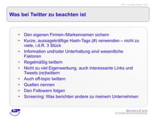 Was bei Twitter zu beachten ist Den eigenen Firmen-/Markennamen sichern Kurze, aussagekräftige Hash-Tags (#) verwenden – nicht zu viele, i.d.R. 3 Stück Information und/oder Unterhaltung sind wesentliche Faktoren Regelmäßig twittern Nicht zu viel Eigenwerbung, auch interessante Links und Tweets (re)twittern Auch off-topic twittern Quellen nennen Den Followern folgen Screening: Was berichten andere zu meinem Unternehmen 