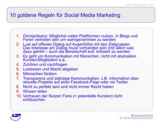 10 goldene Regeln für Social Media Marketing Omnipräsenz: Möglichst vielen Plattformen nutzen, in Blogs und Foren vertreten sein um wahrgenommen zu werden Lust auf offenen Dialog auf Augenhöhe mit den Zielgruppen. Das Interesse am Dialog muss vorhanden sein (mit allem was dazu gehört – auch die Bereitschaft evtl. kritisiert zu werden Es geht um Kommunikation mit Menschen, nicht mit abstrakten Kunden/Mitgliedern o.ä. Zuhören und nachfragen Loslassen und Macht abgeben Mitmachen fördern Transparenz und ständige Kommunikation, z.B. Information über aktuelle Projekte auf einer Facebook-Page oder via Twitter Nicht zu perfekt sein und nicht immer Recht haben Wissen teilen Vertrauen der Nutzer/ Fans (= potentielle Kunden) nicht enttäuschen 
