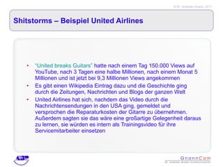 Shitstorms – Beispiel United Airlines “United breaks Guitars”  hatte nach einem Tag 150.000 Views auf YouTube, nach 3 Tagen eine halbe Millionen, nach einem Monat 5 Millionen und ist jetzt bei 9,3 Millionen Views angekommen Es gibt einen Wikipedia Eintrag dazu und die Geschichte ging durch die Zeitungen, Nachrichten und Blogs der ganzen Welt United Airlines hat sich, nachdem das Video durch die Nachrichtensendungen in den USA ging, gemeldet und versprochen die Reparaturkosten der Gitarre zu übernehmen. Außerdem sagten sie das wäre eine großartige Gelegenheit daraus zu lernen, sie würden es intern als Trainingsvideo für ihre Servicemitarbeiter einsetzen 