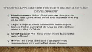 1) Adobe Dreamweaver – this is an offline proprietary Web development tool
offered by Adobe Systems. This tool presents a wide range of tools for the drag-
and-drop option.
2) Amaya – is an open source Web site development tool used to update
documents directly on a running Web site. Amaya also enables continuous
browsing and editing of a Web site.
3) Microsoft Expression Web – this is a propriety Web site development tool
created by Microsoft.
4) IM Creator – this is a Web site that caters to both experienced and
inexperienced users, and to creators of Web sites and Web pages.
5) Wix – is another Web site that offers its users to create their own Web site.
 