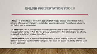 o Prezi – is a cloud-based application dedicated to help you create a presentation. It also
offers its offline version that can be installed on a desktop computer. The software adapts the
storytelling type of presentation.
o SlideShare – this is considered as one of the earliest forms of online presentation media.
This application started in Web 2.0. The primary function of this Web site is to provide a facility
for uploading and sharing presentation files.
o Mind Meister – this is an online collaborative tool in which different individuals can share
ideas on a common scratchpad-like workspace. The ideas are placed visually by different users
to form a concept.
 