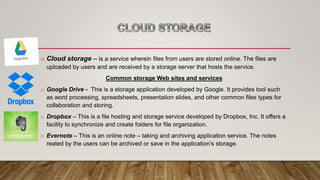 o Cloud storage – is a service wherein files from users are stored online. The files are
uploaded by users and are received by a storage server that hosts the service.
Common storage Web sites and services
o Google Drive - This is a storage application developed by Google. It provides tool such
as word processing, spreadsheets, presentation slides, and other common files types for
collaboration and storing.
o Dropbox – This is a file hosting and storage service developed by Dropbox, Inc. It offers a
facility to synchronize and create folders for file organization.
o Evernote – This is an online note – taking and archiving application service. The notes
reated by the users can be archived or save in the application’s storage.
 