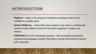 • Platform – refers to the program created by developers that can be
modified by outside users.
• Online Platforms – online Web sites created to aid users in creating web
content & cater different kinds of information (e.g texts, images, and
videos)
• FORTRAN (Formula Translating System) – first successful commercial
programming language compiler that helps in giving instructions & interact
with computers.
 