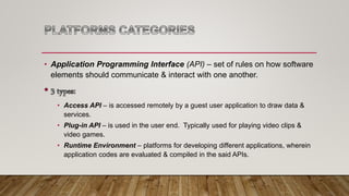 • Application Programming Interface (API) – set of rules on how software
elements should communicate & interact with one another.
• Access API – is accessed remotely by a guest user application to draw data &
services.
• Plug-in API – is used in the user end. Typically used for playing video clips &
video games.
• Runtime Environment – platforms for developing different applications, wherein
application codes are evaluated & compiled in the said APIs.
 