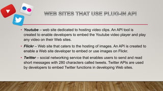 • Youtube – web site dedicated to hosting video clips. An API tool is
created to enable developers to embed the Youtube video player and play
any video on their Web sites.
• Flickr – Web site that caters to the hosting of images. An API is created to
enable a Web site developer to embed or use images on Flickr.
• Twitter – social networking service that enables users to send and read
short messages with 280 characters called tweets. Twitter APIs are used
by developers to embed Twitter functions in developing Web sites.
 