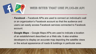 • Facebook – Facebook APIs are used to connect an individual’s wall
or an organization’s Facebook account so that the audience and
users can easily access Facebook services connected to Facebook
account.
• Google Maps – Google Maps APIs are used to indicate a location
of an establishment described on a Web site. It also enables
developers to display an accurate map depicting the satellite views
or the actual appearance of roads & buildings in particular area.
 