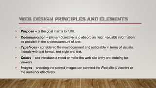  Purpose – or the goal it aims to fulfill.
 Communication – primary objective is to absorb as much valuable information
as possible in the shortest amount of time.
 Typefaces – considered the most dominant and noticeable in terms of visuals.
It deals with text format, text style and text.
 Colors – can introduce a mood or make the web site lively and enticing for
viewers.
 Images – choosing the correct images can connect the Web site to viewers or
the audience effectively.
 