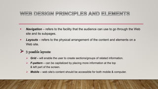  Navigation – refers to the facility that the audience can use to go through the Web
site and its subpages.
 Layouts – refers to the physical arrangement of the content and elements on a
Web site.
 Grid – will enable the user to create sections/groups of related information.
 F-pattern – can be capitalized by placing more information at the top
& left part of the screen.
 Mobile – web site’s content should be accessible for both mobile & computer.
 